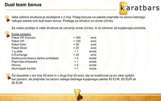 Dual team bonus 
Vaša celotna struktura je razdeljena v 2 liniji. Poleg bonusa na pakete prejmete na osnovi lastnega nakupa paketa tudi dual team bonus. Podlaga za obračun so enote (Units). Za vsako prodajo iz vaše strukture se ustvarijo enote (Units), ki so odvisne od kupljenega produkta. 
Če dosežete v eni liniji 50 enot in v drugi liniji 25 enot, ste se kvalificirali za en cikel izplačil, kar pomeni, da prejmete na osnovi vašega lastnega kupljenega paketa 40 EUR, 60 EUR ali 80 EUR. 
Enote (primeri): 
Paket VIP Exclusiv 
= 300 
enot 
Paket VIP 
= 100 
enot 
Paket Gold 
= 50 
enot 
Paket Silver 
= 20 
enot 
1 g zlata 
= 1 
enota 
K-Exchange 
= 20 
enot 
Ekskluzivna lesena darilna embalaža 
= 4 
enote 
Papirnata embalaža 
= 1 
enota 
Penina 
= 4 
enote 
Aluminijasti kovček 
= 1 
enota  