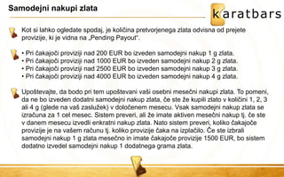 Samodejni nakupi zlata 
Kot si lahko ogledate spodaj, je količina pretvorjenega zlata odvisna od prejete provizije, ki je vidna na „Pending Payout“. 
• Pri čakajoči proviziji nad 200 EUR bo izveden samodejni nakup 1 g zlata. 
• Pri čakajoči proviziji nad 1000 EUR bo izveden samodejni nakup 2 g zlata. 
• Pri čakajoči proviziji nad 2500 EUR bo izveden samodejni nakup 3 g zlata. 
• Pri čakajoči proviziji nad 4000 EUR bo izveden samodejni nakup 4 g zlata. 
Upoštevajte, da bodo pri tem upoštevani vaši osebni mesečni nakupi zlata. To pomeni, da ne bo izveden dodatni samodejni nakup zlata, če ste že kupili zlato v količini 1, 2, 3 ali 4 g (glede na vaš zaslužek) v določenem mesecu. Vsak samodejni nakup zlata se izračuna za 1 cel mesec. Sistem preveri, ali že imate aktiven mesečni nakup tj. če ste v danem mesecu izvedli enkratni nakup zlata. Nato sistem preveri, koliko čakajoče provizije je na vašem računu tj. koliko provizije čaka na izplačilo. Če ste izbrali samodejni nakup 1 g zlata mesečno in imate čakajoče provizije 1500 EUR, bo sistem dodatno izvedel samodejni nakup 1 dodatnega grama zlata.  
