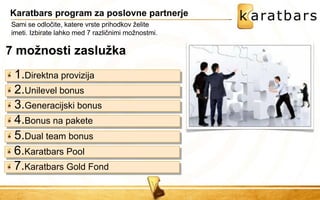 Karatbars program za poslovne partnerje 
Sami se odločite, katere vrste prihodkov želite imeti. Izbirate lahko med 7 različnimi možnostmi. 7 možnosti zaslužka 
1.Direktna provizija 
2.Unilevel bonus 
3.Generacijski bonus 
4.Bonus na pakete 
5.Dual team bonus 
6.Karatbars Pool 
7.Karatbars Gold Fond  