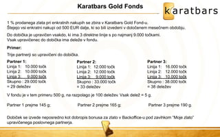 Karatbars Gold Fonds 
1 % prodanega zlata pri enkratnih nakupih se zbira v Karatbars Gold Fond-u. 
Štejejo vsi enkratni nakupi od 500 EUR dalje, ki so bili izvedeni v določenem mesečnem obdobju. 
Do dobička je upravičen vsakdo, ki ima 3 direktne linije s po najmanj 9.000 točkami. Vsak upravičenec do dobička ima deleže v fondu. 
Primer: 
Trije partnerji so upravičeni do dobička. 
Partner 1: Partner 3: 
Linija 1: 
Linija 2: 
10.000 točk 
10.000 točk 
Linija 3: 9.000 točk 
Skupno : 29.000 točk 
= 29 deležev 
V fondu je v tem primeru 500 g, na razpolago je 100 deležev. Vsak delež = 5 g. Partner 1 prejme 145 g; Partner 2 prejme 165 g; Partner 3 prejme 190 g. Dobiček se izvede neposredno kot dobropis bonusa za zlato v Backoffice-u pod zavihkom “Moje zlato” upravičenega poslovnega partnerja. 
Partner 2: Linija 1: 12.000 točk Linija 2: 12.000 točk Linija 3: 9.000 točk Skupno : 33.000 točk = 33 deležev 
Linija 1: Linija 2: 
16.000 točk 
12.000 točk 
Linija 3: 10.000 točk Skupno : 38.000 točk = 38 deležev  
