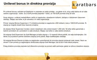 Pri unilevel bonusu začnete kot Distributor in prejmete za vsako prodajo - ne glede na to, ali je vaša lastna ali od vaše celotne organizacije - točke. Za 2 EUR prometa prejmete 1 točko, za 100 EUR prometa torej 50 točk. 
Svojo stopnjo v unilevel marketinškem načrtu si zagotovite z doseženimi točkami, običajno v določenem časovnem 
obdobju. Štejejo vse točke, ki jih ustvarite vi in vaša organizacija. 
Primer: stopnjo Bronze Supervisor (1 % direktne provizije) si zagotovite s 500 točkami, torej s 1000 EUR prometa. To stopnjo je mogoče doseči brez časovne omejitve. 
Za stopnjo Silver Supervisor morate v enem mesečnem ciklu enkrat doseči 1.250 točk. Te točke lahko generirate z lastnim prometom ali s prometom iz vaše strukture. Štejejo vse točke iz vaše celotne strukture. 
Od stopnje Gold Supervisor do Gold Manager je treba stopnjo v 12 mesecih trikrat potrditi, da velja doživljenjsko. Od takrat, ko je poslovni partner določeno stopnjo prvič potrdil, šteje kvalifikacijsko obdobje. 
Od stopnje Bronze Director je treba za zagotovitev upravičenosti do provizije stopnjo potrjevati vsak mesec. Naziv se 
ohrani! V tem primeru je zagotovljena obračunska stopnja Gold Manager, tudi če še ni bila trikrat potrjena. 
Poleg direktne provizije prejmete tudi diferenčno provizijo na promet vaših partnerjev glede na njihovo doseženo stopnjo. 
Unilevel bonus in direktna provizija  