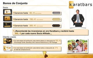 Bonos de Conjunto 
Con esta tarjeta de bonificación cada cliente obtiene un descuento de 100,- €, K-Exchange Center, Branding Card, licencia World Aurum y VIP Package. 
Ganancia hasta 60,- € Abono semanal 
Cliente y socio 
Con esta tarjeta de bonificación cada cliente recibe un descuento de 3 % en tdas las compras de oro.. 
Ganancia hasta 150,- € Abono semanal 
Ganancia hasta 300,- € Abono semanal 
Socio 
„Recomiende las inversiones en oro Karatbars y recibirá hasta 300,- € por cada nuevo Socio Afiliado „  