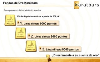 Fondos de Oro Karatbars 
Saca provecho del movimiento mundial 
1. Línea directa 9000 puntos 
2. Línea directa 9000 puntos 
3. Línea directa 9000 puntos 
„Directamente a su cuenta de oro“ 
1% de depósitos únicos a partir de 500,- €  