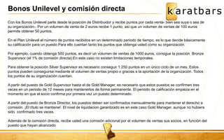 Con los Bonos Unilevel parte desde la posición de Distribuidor y recibe puntos por cada venta- bien sea suya o sea de su organización-. Por un volumen de venta de 2 euros recibe 1 punto, así que un volumen de ventas de 100 euros permite obtener 50 puntos. En el Plan Unilevel el número de puntos recibidos en un determinado periodo de tiempo, es lo que decide básicamente su calificación para un puesto.Para ello cuentan tanto los puntos que obtenga usted como su organización. Por ejemplo, cuando obtenga 500 puntos, es decir un volumen de ventas de 1000 euros, consigue la posición Bronze Supervisor (el 1% de comisión directa).En este caso no existen limitaciones temporales. Para obtener la posición Silver Supervisor es necesario conseguir 1.250 puntos en un único ciclo de un mes. Estos puntos pueden conseguirse mediante el volumen de ventas propio o gracias a la aportación de la organización. Todos los puntos de su organización cuentan. A partir del puesto de Gold Supervisor hasta el de Gold Manager, es necesario que estos puestos se confirmen tres veces en un periodo de 12 meses para mantenerlos de forma permanente. El periodo de calificación empieza en el momento en que el socio confirma por primera vez un puesto determinado. A partir del puesto de Bronze Director, los puestos deben ser confirmados mensualmente para mantener el derecho a comisión. ¡El título se mantiene!. El nivel de liquidacion garantizado es en este caso Gold Manager, aunque no hubiera sido confirmado tres veces. Además de la comisión directa, recibe usted una comisión adicional por el volumen de ventas sus socios, en función del puesto que hayan alcanzado. 
Bonos Unilevel y comisión directa  
