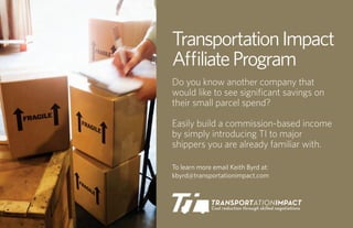 Transportation Impact
A liate Program
Do you know another company that
would like to see signiﬁcant savings on
their small parcel spend?

Easily build a commission-based income
by simply introducing TI to major
shippers you are already familiar with.

To learn more email Keith Byrd at:
kbyrd@transportationimpact.com
 