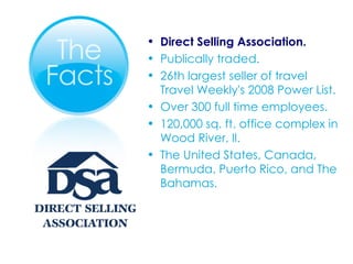 Direct Selling Association. Publically traded. 26th largest seller of travel Travel Weekly's 2008 Power List. Over 300 full time employees. 120,000 sq. ft. office complex in Wood River, Il. The United States, Canada, Bermuda, Puerto Rico, and The Bahamas. 