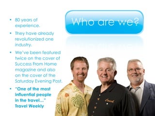 80 years of  experience. They have already  revolutionized one  industry. We’ve been featured  twice on the cover of  Success From Home  magazine and also  on the cover of the  Saturday Evening Post. “ One of the most  influential people  in the travel…”  Travel Weekly 