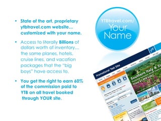 State of the art, proprietary ytbtravel.com website… customized with your name. Access to literally  Billions  of  dollars worth of inventory… the same planes, hotels,  cruise lines, and vacation  packages that the “big  boys” have access to.  You get the right to earn 60%  of the commission paid to  YTB on all travel booked  through YOUR site.   