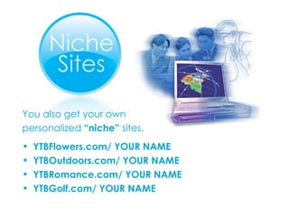You also get your own personalized  “niche”  sites. YTBFlowers.com/ YOUR NAME YTBOutdoors.com/ YOUR NAME YTBRomance.com/ YOUR NAME YTBGolf.com/ YOUR NAME 