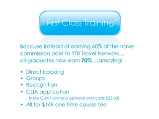 Because instead of earning 60% of the travel commission paid to YTB Travel Network…  all graduates now earn  70%  …amazing! • Direct booking • Groups • Recognition • CLIA application - (note CLIA training is optional and costs $25.00) • All for $149 one time course fee 