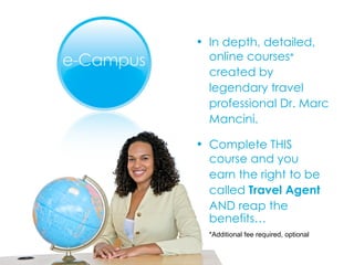 In depth, detailed,  online courses *   created by  legendary travel  professional Dr. Marc  Mancini.  Complete THIS  course and you  earn the right to be  called  Travel Agent   AND reap the benefits… *Additional fee required, optional 