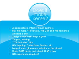 A personalized  internet travel business  Plus YTB Cars, YTB Flowers, YTB Golf and YTB Romance  24 hours a day 7 days a week/365 days a year. Support, training “ YTB Exclusive” trips NO Shipping, Collections, Quotas, etc. Largest, most glamorous industry on the planet. Under $500 bucks and about $1.65 a day  NO experience required! 