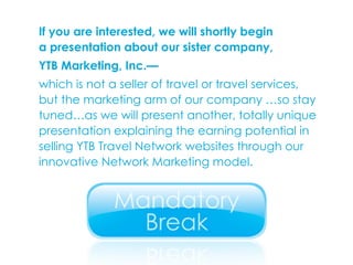 If you are interested, we will shortly begin  a presentation about our sister company,  YTB Marketing, Inc.—   which is not a seller of travel or travel services,  but the marketing arm of our company …so stay tuned…as we will present another, totally unique presentation explaining the earning potential in selling YTB Travel Network websites through our innovative Network Marketing model. 