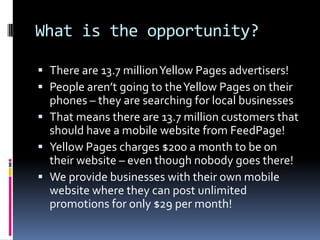 What is the opportunity?There are 13.7 million Yellow Pages advertisers!People aren’t going to the Yellow Pages on their phones – they are searching for local businessesThat means there are 13.7 million customers that should have a mobile website from FeedPage!Yellow Pages charges $200 a month to be on their website – even though nobody goes there!We provide businesses with their own mobile website where they can post unlimited promotions for only $29 per month!
