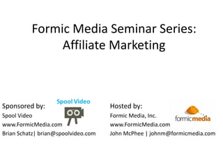 Formic Media Seminar Series:
               Affiliate Marketing



Sponsored by:                        Hosted by:
Spool Video                          Formic Media, Inc.
www.FormicMedia.com                  www.FormicMedia.com
Brian Schatz| brian@spoolvideo.com   John McPhee | johnm@formicmedia.com
 