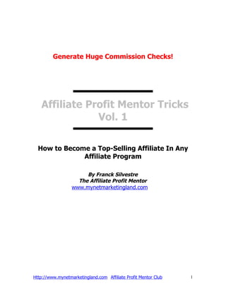 Generate Huge Commission Checks!




   Affiliate Profit Mentor Tricks
               Vol. 1

  How to Become a Top-Selling Affiliate In Any
              Affiliate Program

                       By Franck Silvestre
                    The Affiliate Profit Mentor
                  www.mynetmarketingland.com




Http://www.mynetmarketingland.com Affiliate Profit Mentor Club   1
 