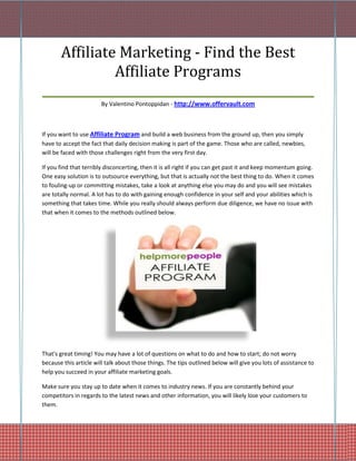 Affiliate Marketing - Find the Best
            Affiliate Programs
_____________________________________________
                        By Valentino Pontoppidan - http://www.offervault.com



If you want to use Affiliate Program and build a web business from the ground up, then you simply
have to accept the fact that daily decision making is part of the game. Those who are called, newbies,
will be faced with those challenges right from the very first day.

If you find that terribly disconcerting, then it is all right if you can get past it and keep momentum going.
One easy solution is to outsource everything, but that is actually not the best thing to do. When it comes
to fouling-up or committing mistakes, take a look at anything else you may do and you will see mistakes
are totally normal. A lot has to do with gaining enough confidence in your self and your abilities which is
something that takes time. While you really should always perform due diligence, we have no issue with
that when it comes to the methods outlined below.




That's great timing! You may have a lot of questions on what to do and how to start; do not worry
because this article will talk about those things. The tips outlined below will give you lots of assistance to
help you succeed in your affiliate marketing goals.

Make sure you stay up to date when it comes to industry news. If you are constantly behind your
competitors in regards to the latest news and other information, you will likely lose your customers to
them.
 