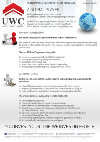 UNITED WORLD CAPITAL AFFILIATE PROGRAM                              www.uwcfx.com


                 A GLOBAL PLAYER
                 With a global reach to over 150 countries,
                 United World Capital is constantly expanding its network.

                 Thanks to the regulatory framework of CySEC and FSA, its
                 financial services can reach out to clients worldwide.
                 This is how the company can act as a true global player.


      WIN-WIN PARTNERSHIP

      Our belief is that business partnership relies on trust and reliability.

      Our powerful currency trading technologies and innovative products are developed according
      to clients’ needs. So as to maintain this core value, we create new perspectives for long-lasting
      partnerships.

      Thus our Affiliate Program was designed to

      >>   create new opportunities for profitable cooperation
      >>   build up a successfully growing client network
      >>   strengthen international ties
      >>   attract new clients and introduce them to forex trading
      >>   offer great products for both you and your referred clients.


      AFFILIATION SCHEME

      Partnering with United World Capital is open to both individual and corporate clients,
      and aims to

      >> offer affiliates attractive commissions and bonuses for client referral
      >> attract customers to uwcfx.com, who in turn can profit from our program
      >> make uwcfx.com e-trading even more popular among people worldwide.

      The affiliate scheme is outstanding in what it has to offer:

      >> unlimited earning potential
      >> commissions according to referrals’ closed positions
      >> an Extra Bonus according to referrals’ trading account deposits
      >> through fast execution, commissions are automatically transferred to
         partners’ affiliate accounts
      >> partners can monitor all referral information and commissions earned in their
         personalized Secure Client Site
      >> professional and immediate customer support for queries and feedback
      >> access to all offers and promotions on uwcfx.com


YOU INVEST YOUR TIME. WE INVEST IN PEOPLE.
 