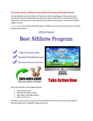 Earn Some Serious Affiliate Income With This Amazing Affiliate Program
Are you looking to earn some extra cash? Are you an online marketing guru? Want to promote a
revolutionary service that practically sells itself? How about a market that is ever green and full of
people who need the service? If you answered YES to any of those questions I have the best affiliate
program for you!
iTunes Exposure has recently opened their doors to affiliates and you can earn some serious cash with
promoting their service.
Affiliate Program
Some of the benefits of this program include:
 High conversion rate
 Monthly and weekly bonuses
 High quality marketing materials
 And so much more….
To find out more visit http://goo.gl/TDLIl to get started! Take action now and sign up for the best
affiliate program that is designed to help you succeed.
 