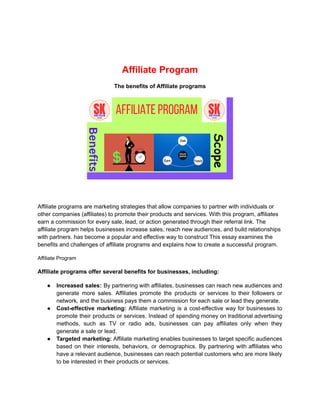 Affiliate Program
The benefits of Affiliate programs
Affiliate programs are marketing strategies that allow companies to partner with individuals or
other companies (affiliates) to promote their products and services. With this program, affiliates
earn a commission for every sale, lead, or action generated through their referral link. The
affiliate program helps businesses increase sales, reach new audiences, and build relationships
with partners. has become a popular and effective way to construct This essay examines the
benefits and challenges of affiliate programs and explains how to create a successful program.
Affiliate Program
Affiliate programs offer several benefits for businesses, including:
● Increased sales: By partnering with affiliates, businesses can reach new audiences and
generate more sales. Affiliates promote the products or services to their followers or
network, and the business pays them a commission for each sale or lead they generate.
● Cost-effective marketing: Affiliate marketing is a cost-effective way for businesses to
promote their products or services. Instead of spending money on traditional advertising
methods, such as TV or radio ads, businesses can pay affiliates only when they
generate a sale or lead.
● Targeted marketing: Affiliate marketing enables businesses to target specific audiences
based on their interests, behaviors, or demographics. By partnering with affiliates who
have a relevant audience, businesses can reach potential customers who are more likely
to be interested in their products or services.
 