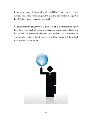 Sometimes using influential and established sources to create
material endorsing something and then using that material as part of
the affiliate category may also be useful.


It should be noted that presently there is a lot of circumstances where
there is a great deal of crossovers between promotional efforts and
the system or attraction element used within this promotion to
generate the traffic to the sites thus the affiliates used will have both
these features intertwined.




                                  - 10 -
 
