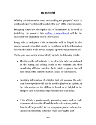 Be Helpful


Offering this information based on matching the prospects’ needs to
what can be provided should ideally be the start of the whole exercise.

Designing simple yet descriptive bits of information to be used to
tantalizing the prospect into making a commitment will be the
successful way of creating helpful information.

Being able to anticipate if the information will be helpful is also
another consideration that should be considered as if the information
is deemed suitable it will be well accepted upon the recommendation.

The helpful information should ideally include the following points:

     Monitoring the sales data in terms of helpful information based
      on the buying and selling trends of the company and then
      introducing affiliates that describe in detail, programs that will
      help enhance the current situation should be well received. 


     Providing information of affiliates that will enhance the edge
      over the competition will also be another platform to tap into. If
      the information on the affiliate is found to be helpful to the
      prospect then the committed participation is established. 



     If the affiliate is predominantly promoting events such as trade
      shows on an international level then the relevant supporting 
      data should be provided for the prospect to peruse. Information
      that is complimentary in fashion while showing the past

                                 - 12 -
 