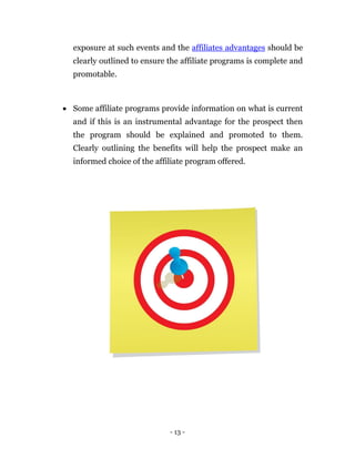 exposure at such events and the affiliates advantages should be
  clearly outlined to ensure the affiliate programs is complete and
  promotable.



 Some affiliate programs provide information on what is current
  and if this is an instrumental advantage for the prospect then
  the program should be explained and promoted to them.
  Clearly outlining the benefits will help the prospect make an
  informed choice of the affiliate program offered. 




                              - 13 -
 