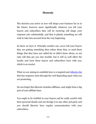 Honesty



The decision you arrive at now will shape your business far in to
the future, however more significantly whatever you tell your
buyers and subscribers they will be receiving will shape your
response rate substantially, and that is plainly something we will
wish to take into account from the very beginning.


So there we have it. Principle number one, never tell your buyers
they are getting something then refuse them that, or send them
things that they have not called for or didn’t know about, as not
only will that get you into trouble, but it will as well affect the
loyalty and trust these buyers and subscribers have with you,
which is so crucial.


What we are aiming to establish here is a targeted and effective list
that has response rates through the roof depending upon what you
are promoting.


Do not forget this likewise includes affiliates, and might form a big
part of your affiliate base.


You ought to be truthful to your buyers and be really careful with
their personal details and not divulge it to any other 3rd party and
you should likewise have regular communication with your
subscribers.


                                 - 15 -
 