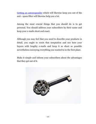 Getting an autoresponder which will likewise keep you out of the
anti - spam filter will likewise help you a lot.


Among the most crucial things that you should do is to get
personal. You should address your subscribers by their name and
keep your e-mails short and exact.


Although you may feel that you need to describe your products in
detail, you ought to resist that temptation and not bore your
buyers with lengthy e-mails and keep it as short as possible
nevertheless conveying everything you wanted to in the first place.


Make it simple and inform your subscribers about the advantages
that they get out of it.




                                - 16 -
 