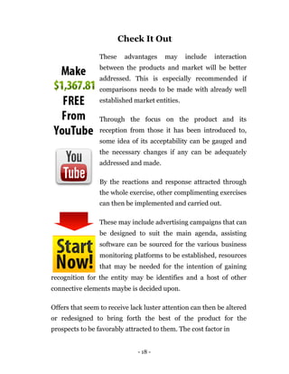 Check It Out

                 These    advantages    may     include   interaction
                 between the products and market will be better
                 addressed. This is especially recommended if
                 comparisons needs to be made with already well
                 established market entities.

                 Through the focus on the product and its
                 reception from those it has been introduced to,
                 some idea of its acceptability can be gauged and
                 the necessary changes if any can be adequately
                 addressed and made.

                 By the reactions and response attracted through
                 the whole exercise, other complimenting exercises
                 can then be implemented and carried out.

                 These may include advertising campaigns that can
                 be designed to suit the main agenda, assisting
                 software can be sourced for the various business
                 monitoring platforms to be established, resources
                 that may be needed for the intention of gaining
recognition for the entity may be identifies and a host of other
connective elements maybe is decided upon.

Offers that seem to receive lack luster attention can then be altered
or redesigned to bring forth the best of the product for the
prospects to be favorably attracted to them. The cost factor in


                              - 18 -
 