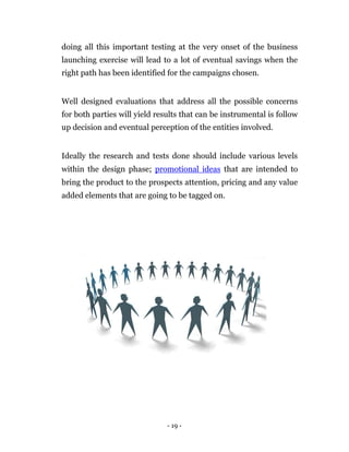 doing all this important testing at the very onset of the business
launching exercise will lead to a lot of eventual savings when the
right path has been identified for the campaigns chosen.


Well designed evaluations that address all the possible concerns
for both parties will yield results that can be instrumental is follow
up decision and eventual perception of the entities involved.


Ideally the research and tests done should include various levels
within the design phase; promotional ideas that are intended to
bring the product to the prospects attention, pricing and any value
added elements that are going to be tagged on.




                               - 19 -
 