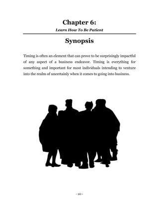 Chapter 6:
                    Learn How To Be Patient


                          Synopsis

Timing is often an element that can prove to be surprisingly impactful
of any aspect of a business endeavor. Timing is everything for
something and important for most individuals intending to venture
into the realm of uncertainly when it comes to going into business.




                                 - 20 -
 