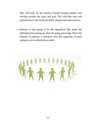 This will help on the journey toward keeping patient and
  striving towards the main end goal. This will take time and
  patience but is well worth the effort, energy and centered focus.



 Patience is also going to be the ingredient that keeps the
  individual from giving up when the going gets tough. When the
  element of patience is prevalent then the negativity of panic
  setting in can be effectively avoided.




                              - 22 -
 