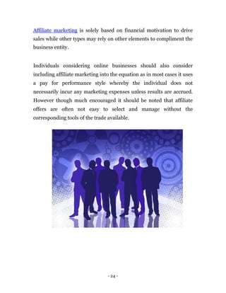 Affiliate marketing is solely based on financial motivation to drive
sales while other types may rely on other elements to compliment the
business entity.


Individuals considering online businesses should also consider
including affiliate marketing into the equation as in most cases it uses
a pay for performance style whereby the individual does not
necessarily incur any marketing expenses unless results are accrued.
However though much encouraged it should be noted that affiliate
offers are often not easy to select and manage without the
corresponding tools of the trade available.




                                 - 24 -
 
