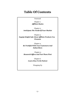 Table Of Contents

                    Foreword

                    Chapter 1:
                 Affiliate Basics

                   Chapter 2:
     Anticipate The Needs Of Your Market

                    Chapter 3:
Supply Helpful Info About Affiliate Products You
                    Promote

                   Chapter 4:
     Be Truthful With Your Customers And
                  Subscribers

                   Chapter 5:
      Research Offers And Test Them First

                   Chapter 6:
            Learn How To Be Patient

                   Wrapping Up




                      -3-
 