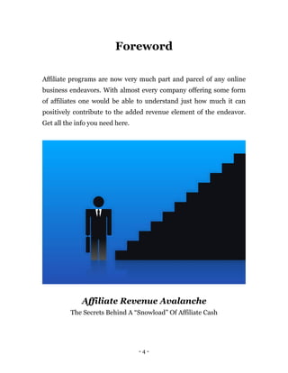 Foreword

Affiliate programs are now very much part and parcel of any online
business endeavors. With almost every company offering some form
of affiliates one would be able to understand just how much it can
positively contribute to the added revenue element of the endeavor.
Get all the info you need here.




              Affiliate Revenue Avalanche
          The Secrets Behind A “Snowload” Of Affiliate Cash




                                  -4-
 