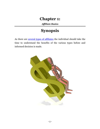 Chapter 1:
                           Affiliate Basics


                          Synopsis

As there are several types of affiliates the individual should take the
time to understand the benefits of the various types before and
informed decision is made.




                                 -5-
 