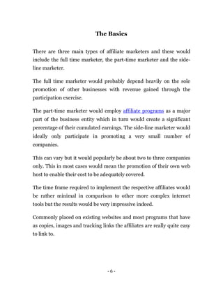 The Basics


There are three main types of affiliate marketers and these would
include the full time marketer, the part-time marketer and the side-
line marketer.

The full time marketer would probably depend heavily on the sole
promotion of other businesses with revenue gained through the
participation exercise.

The part-time marketer would employ affiliate programs as a major
part of the business entity which in turn would create a significant
percentage of their cumulated earnings. The side-line marketer would
ideally only participate in promoting a very small number of
companies.

This can vary but it would popularly be about two to three companies
only. This in most cases would mean the promotion of their own web
host to enable their cost to be adequately covered.

The time frame required to implement the respective affiliates would
be rather minimal in comparison to other more complex internet
tools but the results would be very impressive indeed.

Commonly placed on existing websites and most programs that have
as copies, images and tracking links the affiliates are really quite easy
to link to.




                                  -6-
 