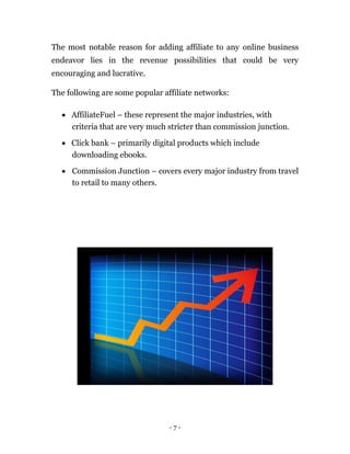The most notable reason for adding affiliate to any online business
endeavor lies in the revenue possibilities that could be very
encouraging and lucrative.

The following are some popular affiliate networks:

   AffiliateFuel – these represent the major industries, with
    criteria that are very much stricter than commission junction.

   Click bank – primarily digital products which include
    downloading ebooks.

   Commission Junction – covers every major industry from travel
    to retail to many others. 




                                 -7-
 