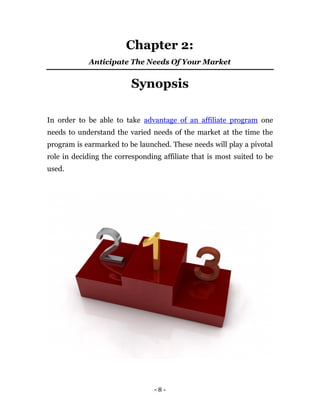 Chapter 2:
            Anticipate The Needs Of Your Market


                          Synopsis

In order to be able to take advantage of an affiliate program one
needs to understand the varied needs of the market at the time the
program is earmarked to be launched. These needs will play a pivotal
role in deciding the corresponding affiliate that is most suited to be
used.




                                 -8-
 