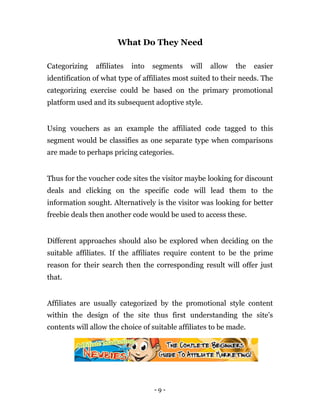 What Do They Need

Categorizing   affiliates   into   segments   will   allow   the    easier
identification of what type of affiliates most suited to their needs. The
categorizing exercise could be based on the primary promotional
platform used and its subsequent adoptive style.


Using vouchers as an example the affiliated code tagged to this
segment would be classifies as one separate type when comparisons
are made to perhaps pricing categories.


Thus for the voucher code sites the visitor maybe looking for discount
deals and clicking on the specific code will lead them to the
information sought. Alternatively is the visitor was looking for better
freebie deals then another code would be used to access these.


Different approaches should also be explored when deciding on the
suitable affiliates. If the affiliates require content to be the prime
reason for their search then the corresponding result will offer just
that.


Affiliates are usually categorized by the promotional style content
within the design of the site thus first understanding the site’s
contents will allow the choice of suitable affiliates to be made.




                                   -9-
 