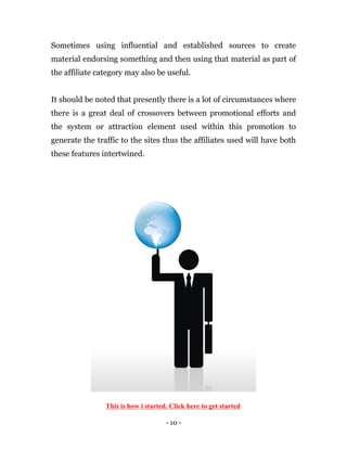 - 10 -
Sometimes using influential and established sources to create
material endorsing something and then using that material as part of
the affiliate category may also be useful.
It should be noted that presently there is a lot of circumstances where
there is a great deal of crossovers between promotional efforts and
the system or attraction element used within this promotion to
generate the traffic to the sites thus the affiliates used will have both
these features intertwined.
This is how i started. Click here to get started
 
