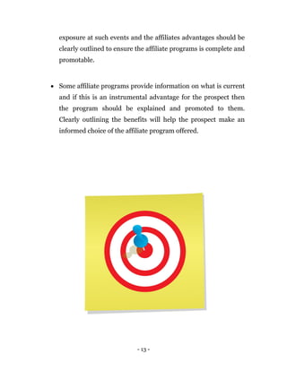 - 13 -
exposure at such events and the affiliates advantages should be
clearly outlined to ensure the affiliate programs is complete and
promotable.
 Some affiliate programs provide information on what is current
and if this is an instrumental advantage for the prospect then
the program should be explained and promoted to them.
Clearly outlining the benefits will help the prospect make an
informed choice of the affiliate program offered.
 