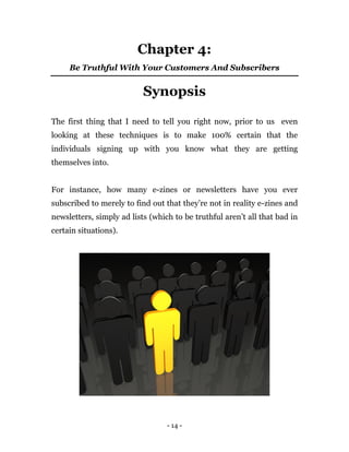- 14 -
Chapter 4:
Be Truthful With Your Customers And Subscribers
Synopsis
The first thing that I need to tell you right now, prior to us even
looking at these techniques is to make 100% certain that the
individuals signing up with you know what they are getting
themselves into.
For instance, how many e-zines or newsletters have you ever
subscribed to merely to find out that they’re not in reality e-zines and
newsletters, simply ad lists (which to be truthful aren’t all that bad in
certain situations).
 