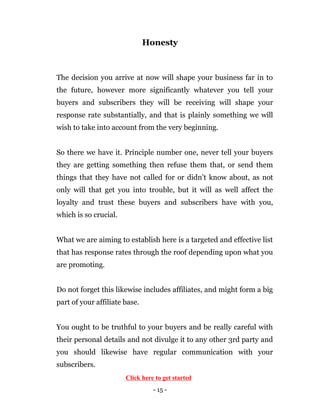 - 15 -
Honesty
The decision you arrive at now will shape your business far in to
the future, however more significantly whatever you tell your
buyers and subscribers they will be receiving will shape your
response rate substantially, and that is plainly something we will
wish to take into account from the very beginning.
So there we have it. Principle number one, never tell your buyers
they are getting something then refuse them that, or send them
things that they have not called for or didn’t know about, as not
only will that get you into trouble, but it will as well affect the
loyalty and trust these buyers and subscribers have with you,
which is so crucial.
What we are aiming to establish here is a targeted and effective list
that has response rates through the roof depending upon what you
are promoting.
Do not forget this likewise includes affiliates, and might form a big
part of your affiliate base.
You ought to be truthful to your buyers and be really careful with
their personal details and not divulge it to any other 3rd party and
you should likewise have regular communication with your
subscribers.
Click here to get started
 