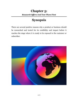 - 17 -
Chapter 5:
Research Offers And Test Them First
Synopsis
There are several positive reasons why a product or business should
be researched and tested for its credibility and impact before it
reaches the stage where it is ready to be exposed to the customer or
subscriber.
 