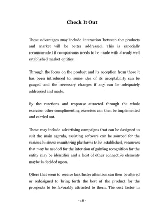 - 18 -
Check It Out
These advantages may include interaction between the products
and market will be better addressed. This is especially
recommended if comparisons needs to be made with already well
established market entities.
Through the focus on the product and its reception from those it
has been introduced to, some idea of its acceptability can be
gauged and the necessary changes if any can be adequately
addressed and made.
By the reactions and response attracted through the whole
exercise, other complimenting exercises can then be implemented
and carried out.
These may include advertising campaigns that can be designed to
suit the main agenda, assisting software can be sourced for the
various business monitoring platforms to be established, resources
that may be needed for the intention of gaining recognition for the
entity may be identifies and a host of other connective elements
maybe is decided upon.
Offers that seem to receive lack luster attention can then be altered
or redesigned to bring forth the best of the product for the
prospects to be favorably attracted to them. The cost factor in
 