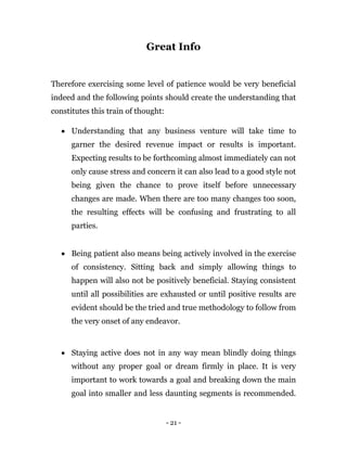 - 21 -
Great Info
Therefore exercising some level of patience would be very beneficial
indeed and the following points should create the understanding that
constitutes this train of thought:
 Understanding that any business venture will take time to
garner the desired revenue impact or results is important.
Expecting results to be forthcoming almost immediately can not
only cause stress and concern it can also lead to a good style not
being given the chance to prove itself before unnecessary
changes are made. When there are too many changes too soon,
the resulting effects will be confusing and frustrating to all
parties.
 Being patient also means being actively involved in the exercise
of consistency. Sitting back and simply allowing things to
happen will also not be positively beneficial. Staying consistent
until all possibilities are exhausted or until positive results are
evident should be the tried and true methodology to follow from
the very onset of any endeavor.
 Staying active does not in any way mean blindly doing things
without any proper goal or dream firmly in place. It is very
important to work towards a goal and breaking down the main
goal into smaller and less daunting segments is recommended.
 