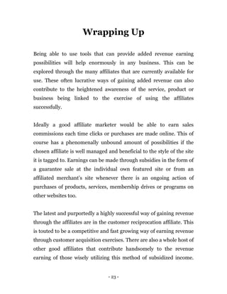 - 23 -
Wrapping Up
Being able to use tools that can provide added revenue earning
possibilities will help enormously in any business. This can be
explored through the many affiliates that are currently available for
use. These often lucrative ways of gaining added revenue can also
contribute to the heightened awareness of the service, product or
business being linked to the exercise of using the affiliates
successfully.
Ideally a good affiliate marketer would be able to earn sales
commissions each time clicks or purchases are made online. This of
course has a phenomenally unbound amount of possibilities if the
chosen affiliate is well managed and beneficial to the style of the site
it is tagged to. Earnings can be made through subsidies in the form of
a guarantee sale at the individual own featured site or from an
affiliated merchant’s site whenever there is an ongoing action of
purchases of products, services, membership drives or programs on
other websites too.
The latest and purportedly a highly successful way of gaining revenue
through the affiliates are in the customer reciprocation affiliate. This
is touted to be a competitive and fast growing way of earning revenue
through customer acquisition exercises. There are also a whole host of
other good affiliates that contribute handsomely to the revenue
earning of those wisely utilizing this method of subsidized income.
 