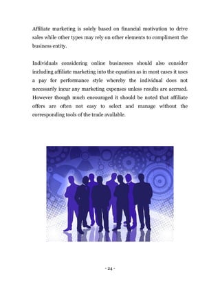 - 24 -
Affiliate marketing is solely based on financial motivation to drive
sales while other types may rely on other elements to compliment the
business entity.
Individuals considering online businesses should also consider
including affiliate marketing into the equation as in most cases it uses
a pay for performance style whereby the individual does not
necessarily incur any marketing expenses unless results are accrued.
However though much encouraged it should be noted that affiliate
offers are often not easy to select and manage without the
corresponding tools of the trade available.
 